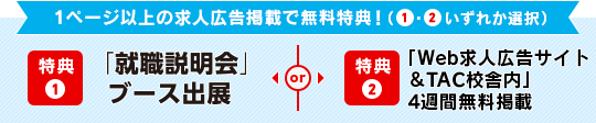 1ページ以上の求人広告掲載で無料特典!(①・②いずれか選択)特典① 「就職説明会」ブース出展 or 特典② 「TACキャリアナビ」4週間 無料掲載