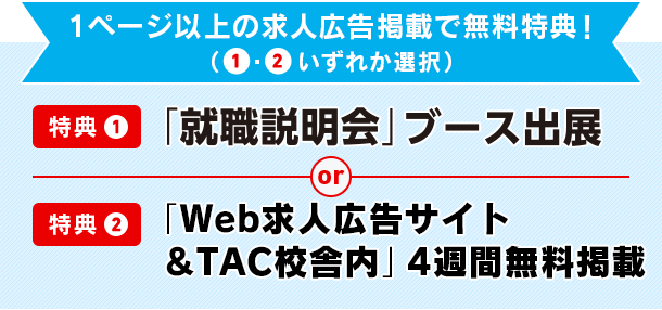 1ページ以上の求人広告掲載で無料特典!(①・②いずれか選択)特典① 「就職説明会」ブース出展 or 特典② 「TACキャリアナビ」4週間 無料掲載